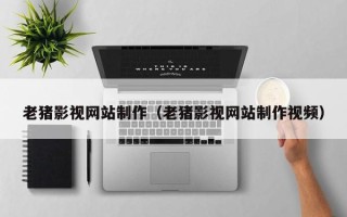 孝义老猪影视网站制作（老猪影视网站制作视频）